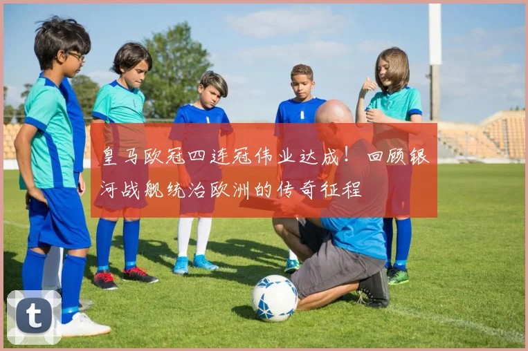 皇马欧冠四连冠伟业达成！回顾银河战舰统治欧洲的传奇征程
