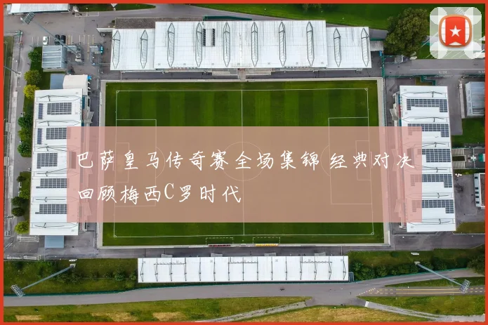 巴萨皇马传奇赛全场集锦 经典对决回顾梅西C罗时代