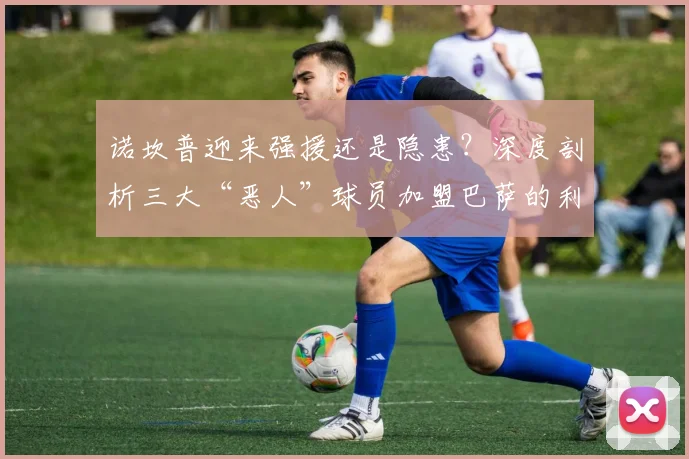 诺坎普迎来强援还是隐患？深度剖析三大“恶人”球员加盟巴萨的利弊