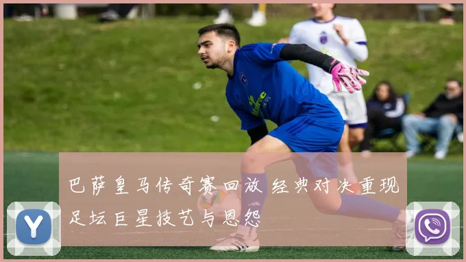 巴萨皇马传奇赛回放 经典对决重现足坛巨星技艺与恩怨