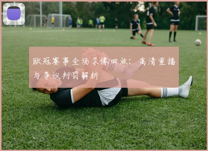 欧冠赛事全场录像回放：高清重播与争议判罚解析