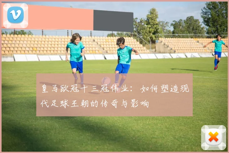 皇马欧冠十三冠伟业：如何塑造现代足球王朝的传奇与影响