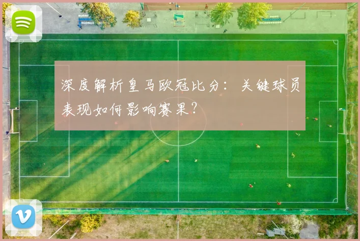 深度解析皇马欧冠比分：关键球员表现如何影响赛果？