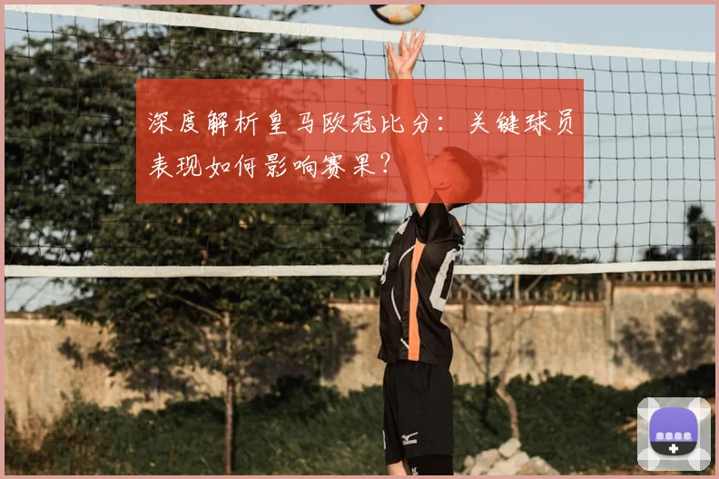 深度解析皇马欧冠比分：关键球员表现如何影响赛果？